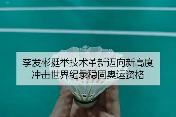 李发彬挺举技术革新迈向新高度 冲击世界纪录稳固奥运资格